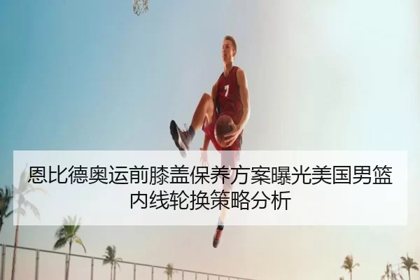 恩比德奥运前膝盖保养方案曝光美国男篮内线轮换策略分析