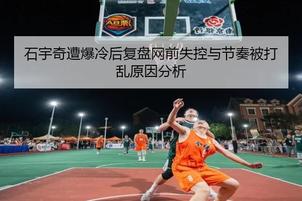 石宇奇遭爆冷后复盘网前失控与节奏被打乱原因分析